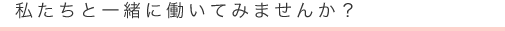 私たちと一緒に働いてみませんか？